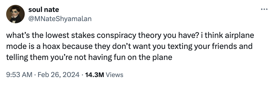 soul nate what's the lowest stakes conspiracy theory you have? i think airplane mode is a hoax because they don't want you texting your friends and telling them you're not having fun on the plane . 14.3M Views
